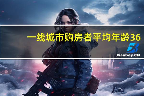 一线城市购房者平均年龄36.9岁 你买了吗？