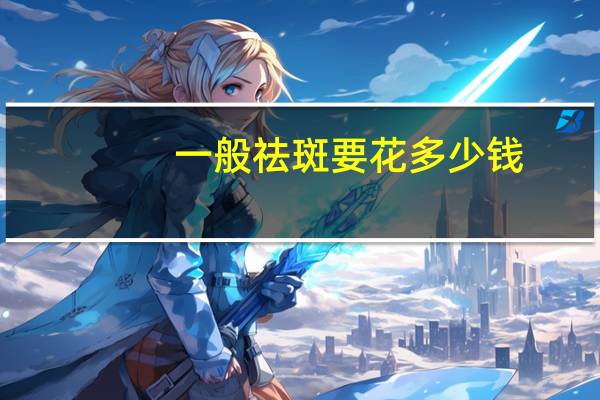 一般祛斑要花多少钱(祛斑多少钱)