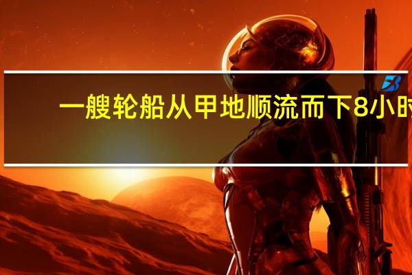 一艘轮船从甲地顺流而下8小时（一艘轮船从甲地顺流而下）