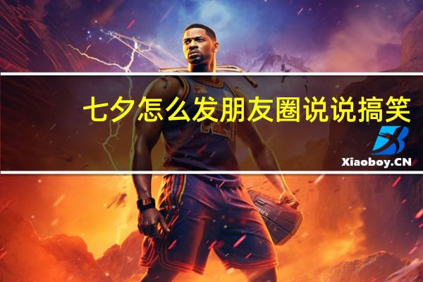 七夕怎么发朋友圈说说搞笑(七夕怎么发朋友圈说说)