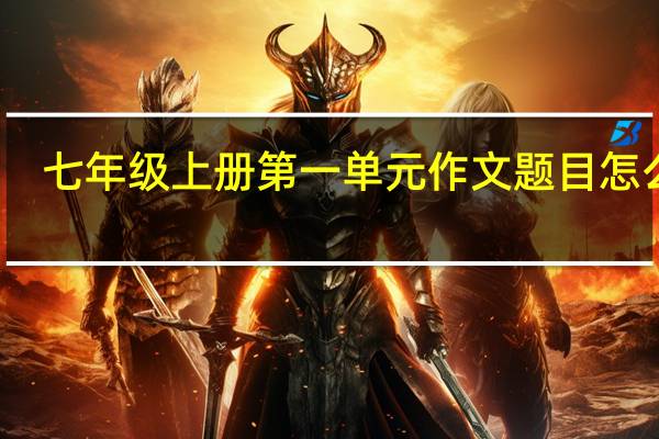 七年级上册第一单元作文题目怎么写（七年级上册第一单元作文题目）