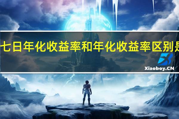 七日年化收益率和年化收益率区别是哪些（七日年化收益率和年化收益率）