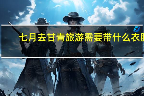 七月去甘青旅游需要带什么衣服