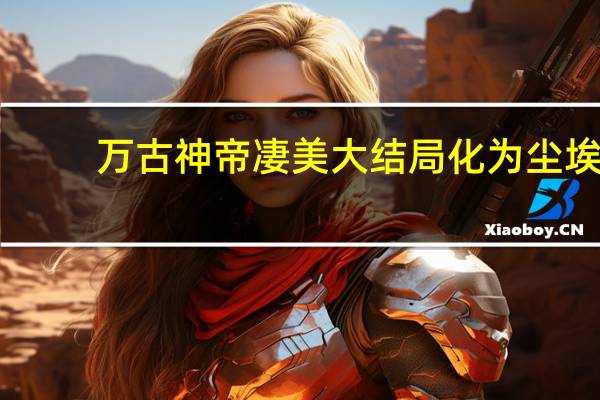 万古神帝凄美大结局化为尘埃（万古神帝凄美大结局）