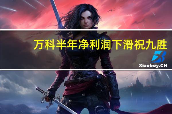 万科半年净利润下滑 祝九胜:短期有压力但有信心等到春天