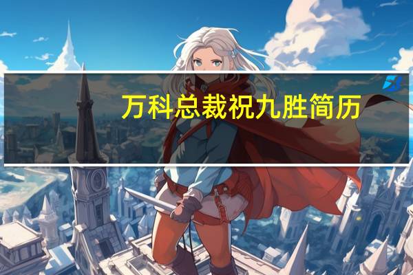 万科总裁祝九胜简历（祝九胜-万科企业股份有限公司总裁介绍）
