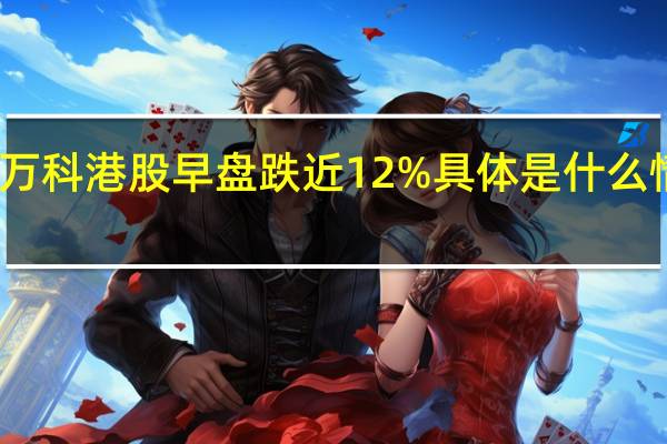 万科港股早盘跌近12% 具体是什么情况呢
