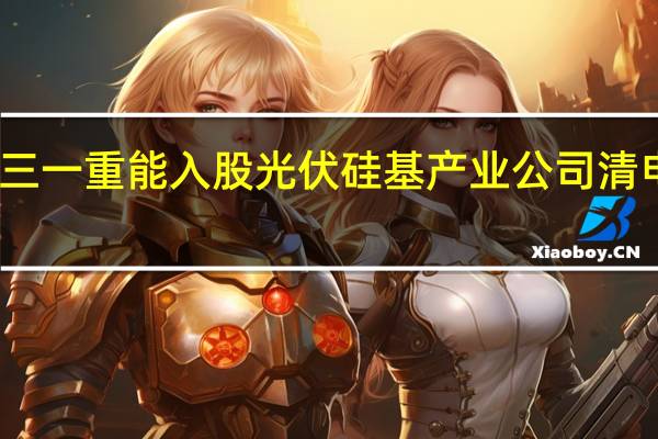 三一重能入股光伏硅基产业公司清电光伏