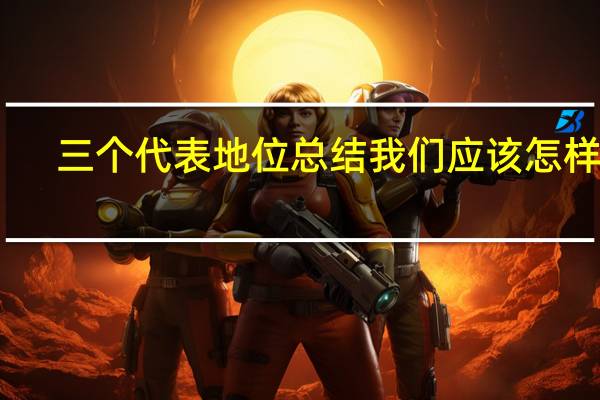 三个代表地位总结我们应该怎样做(三个代表的地位)