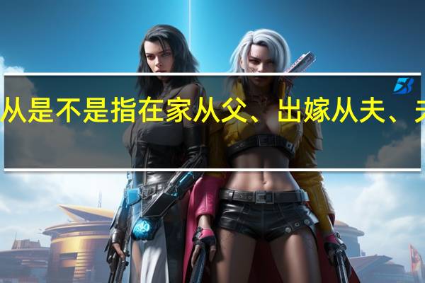 三从是不是指在家从父、出嫁从夫、夫死从子
