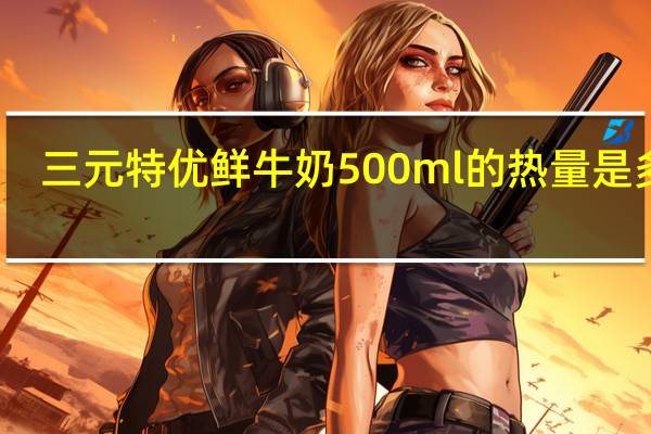 三元 特优鲜牛奶 500ml的热量是多少
