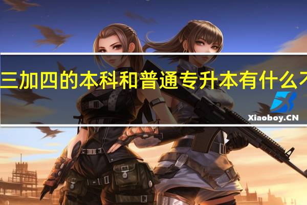 三加四的本科和普通专升本有什么不一样