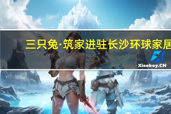 三只兔·筑家进驻长沙环球家居，成为商户首选家装品牌