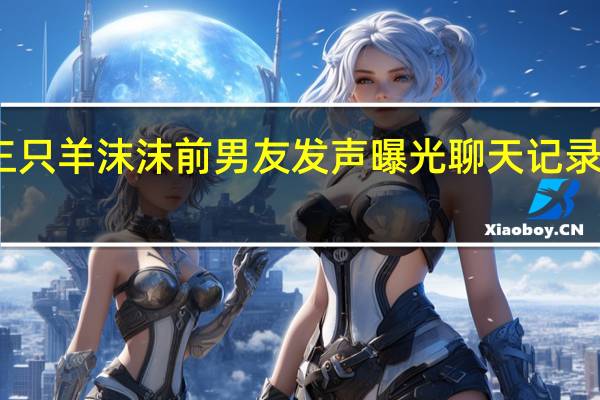 三只羊沫沫前男友发声 曝光聊天记录求解释