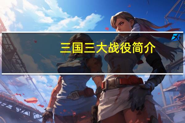 三国三大战役简介（三国三大战役）