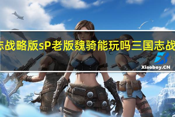 三国志战略版sP老版魏骑能玩吗 三国志战略版魏骑兵