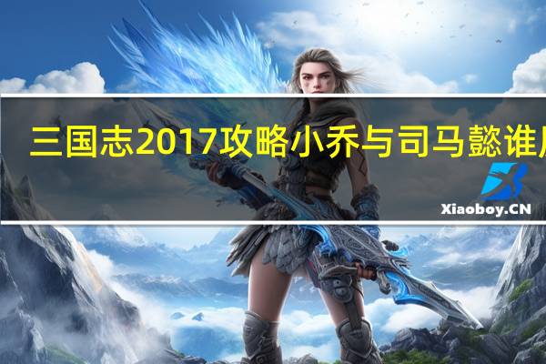 三国志2017攻略小乔与司马懿谁厉害（三国志2017攻略）