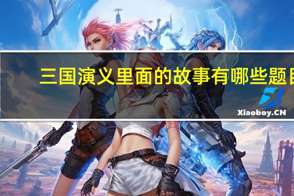 三国演义里面的故事有哪些题目（三国演义的故事有哪些）