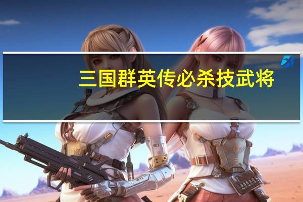 三国群英传必杀技武将（三国群英传7名将专属必杀技问题详解）