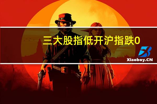 三大股指低开沪指跌0.41深成指跌0.37创业板跌0.11
