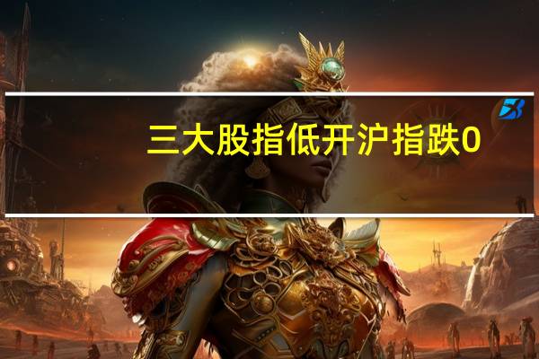三大股指低开沪指跌0.51深成指跌0.57创业板跌0.74