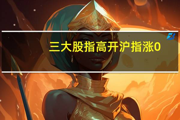 三大股指高开沪指涨0.1深成指涨0.13创业板涨0.18