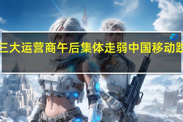 三大运营商午后集体走弱 中国移动跌近5%