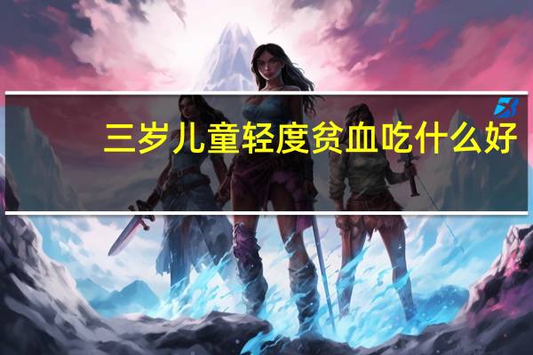 三岁儿童轻度贫血吃什么好（轻度贫血吃什么好）