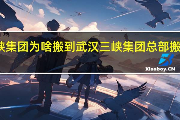三峡集团为啥搬到武汉 三峡集团总部搬迁到武汉