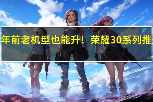 三年前老机型也能升!荣耀30系列推送鸿蒙4:像换了个新手机