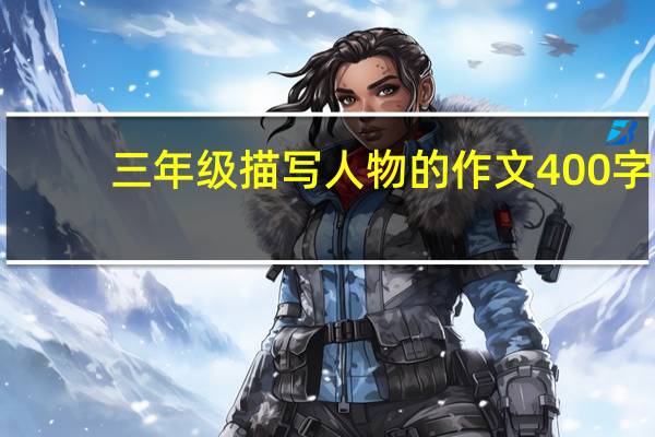 三年级描写人物的作文400字（三年级描写人物的作文）