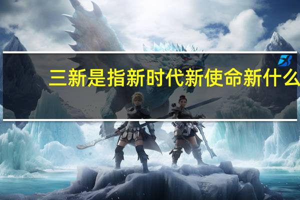 三新是指新时代新使命新什么（三新是哪三新）