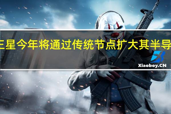 三星今年将通过传统节点扩大其半导体产能