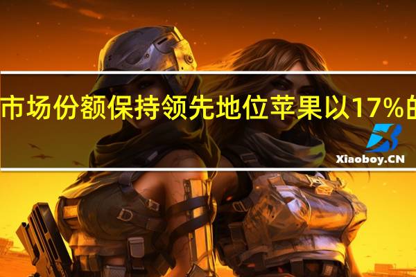 三星以21%的市场份额保持领先地位苹果以17%的市场份额位居第二