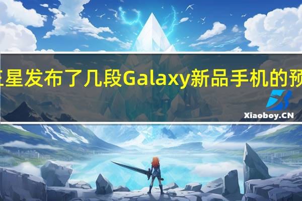 三星发布了几段Galaxy新品手机的预热视频