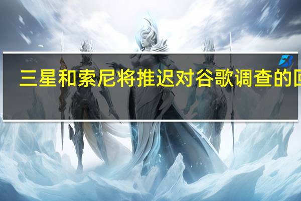 三星和索尼将推迟对谷歌调查的回应