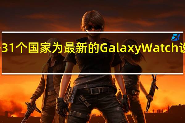 三星在另外31个国家为最新的GalaxyWatch设备提供EKG支持