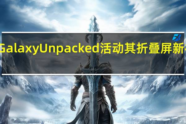 三星将举行GalaxyUnpacked活动其折叠屏新机GalaxyZFold4/Flip4将正式登场