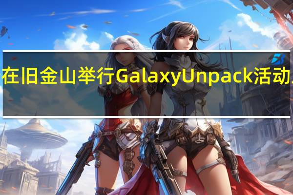 三星将于明年1月份在旧金山举行GalaxyUnpack活动正式发布GalaxyS24系列