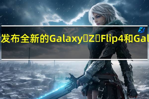 三星将会发布全新的Galaxy Z Flip4和Galaxy Z Fold4
