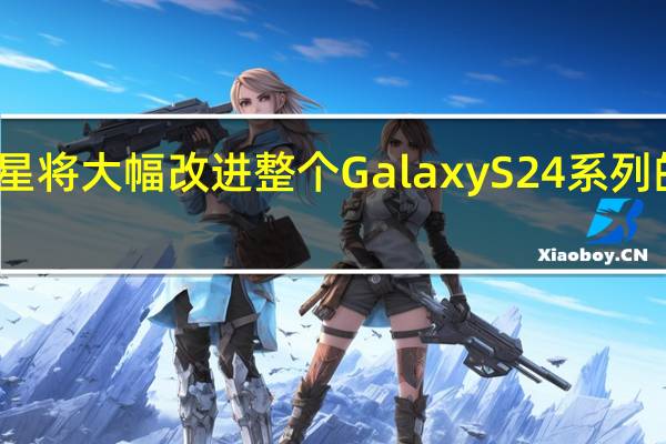 三星将大幅改进整个 Galaxy S24 系列的显示屏