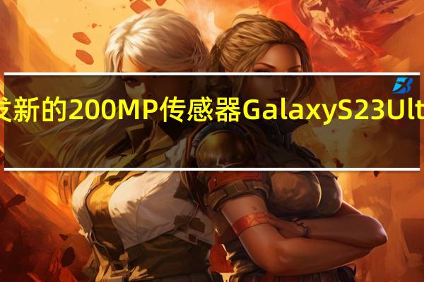 三星开发新的200MP传感器GalaxyS23Ultra可能是先驱
