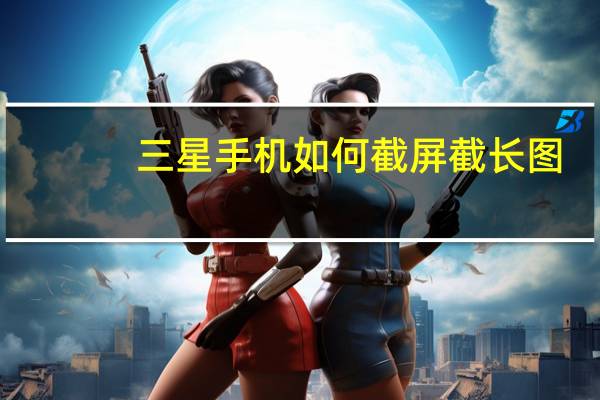 三星手机如何截屏截长图(三星手机如何截屏)