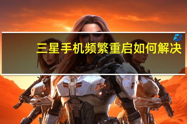 三星手机频繁重启如何解决（三星手机一直重启循环怎么回事）