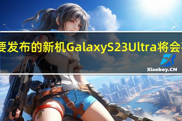 三星明年将要发布的新机GalaxyS23Ultra将会在影像上有大升级