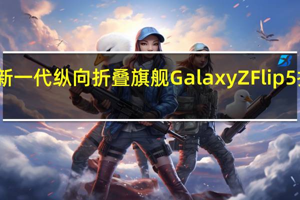 三星最新一代纵向折叠旗舰GalaxyZFlip5折叠屏已问世