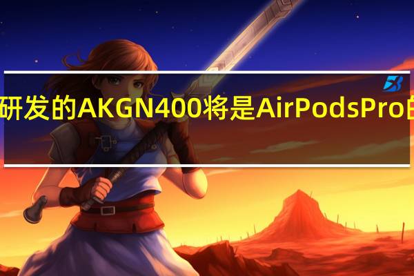 三星正在研发的AKG N400将是AirPods Pro的真正竞争对手