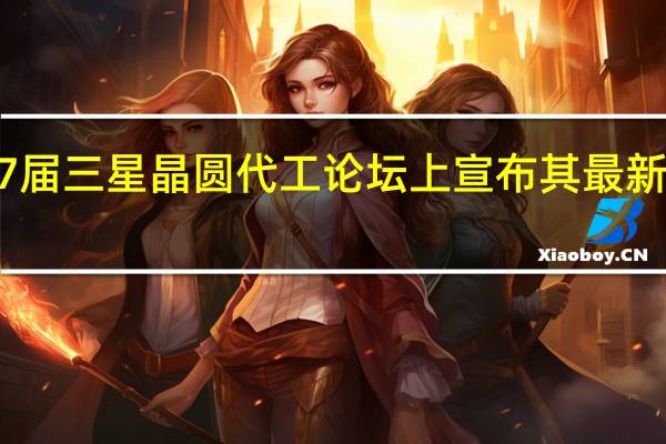 三星电子在2023年第7届三星晶圆代工论坛上宣布其最新的代工技术创新和业务战略