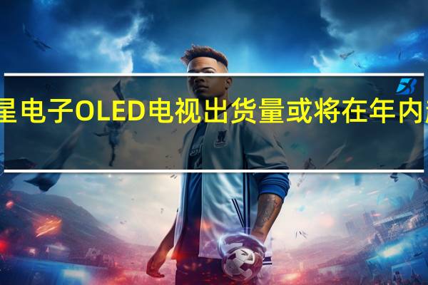 三星电子OLED电视出货量或将在年内超越索尼