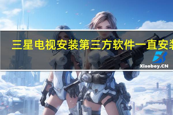 三星电视安装第三方软件一直安装中（三星电视如何安装第三方软件）